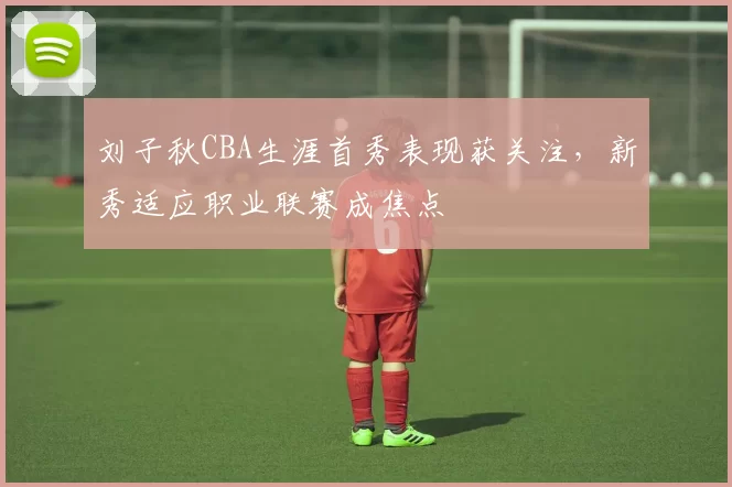 刘子秋CBA生涯首秀表现获关注，新秀适应职业联赛成焦点