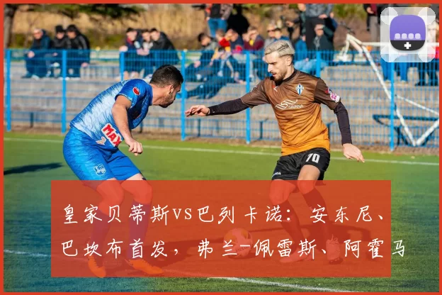 皇家贝蒂斯vs巴列卡诺：安东尼、巴坎布首发，弗兰-佩雷斯、阿霍马克出战