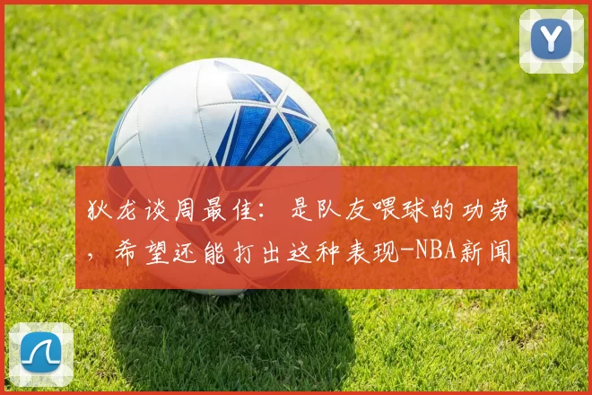 狄龙谈周最佳:是队友喂球的功劳,希望还能打出这种表现-NBA新闻