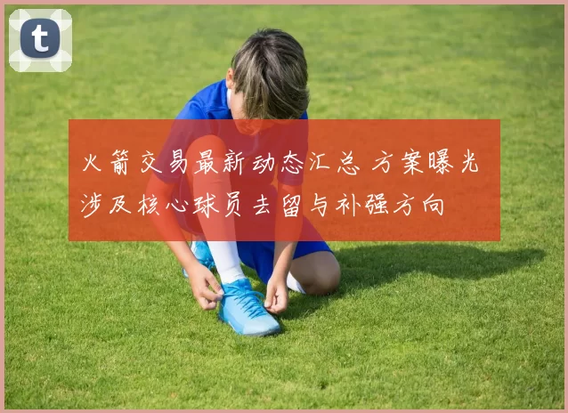 火箭交易最新动态汇总 方案曝光 涉及核心球员去留与补强方向