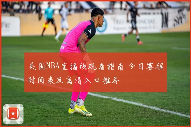 美国NBA直播线观看指南 今日赛程时间表及高清入口推荐