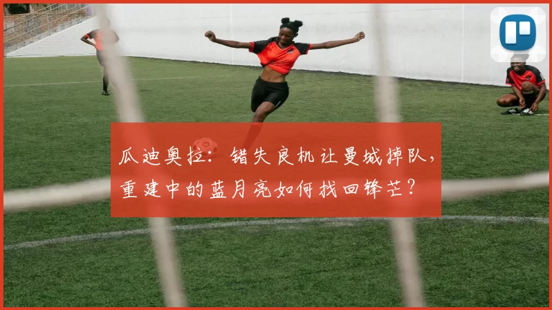 瓜迪奥拉：错失良机让曼城掉队，重建中的蓝月亮如何找回锋芒？