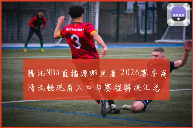 腾讯NBA直播源哪里看 2026赛季高清流畅观看入口与赛程解说汇总