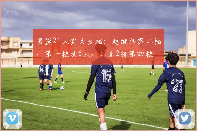 男篮21人实力分档：赵继伟第二档，第一档共6人，广东2将第四档