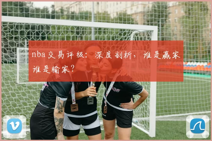 nba交易评级：深度剖析，谁是赢家谁是输家？