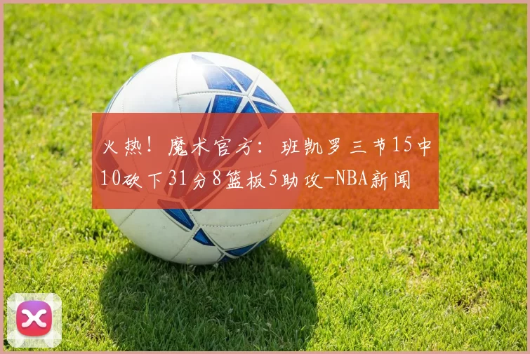火热！魔术官方：班凯罗三节15中10砍下31分8篮板5助攻-NBA新闻