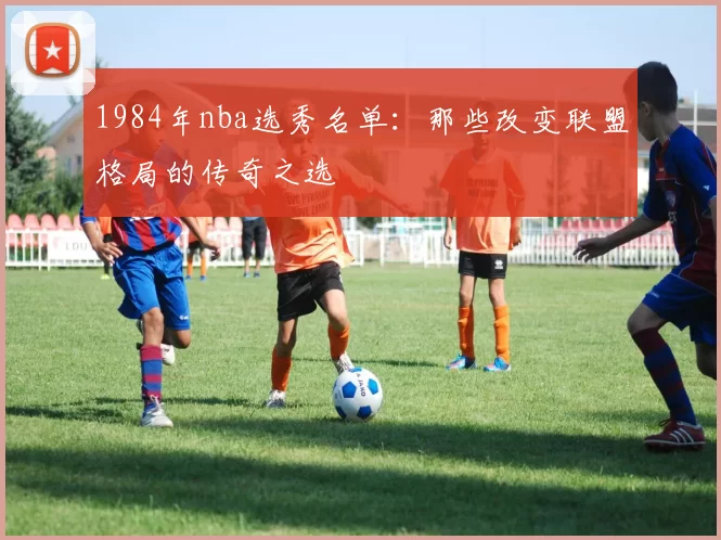 1984年nba选秀名单：那些改变联盟格局的传奇之选