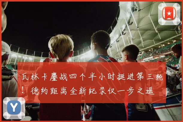 瓦林卡鏖战四个半小时挺进第三轮!德约距离全新纪录仅一步之遥