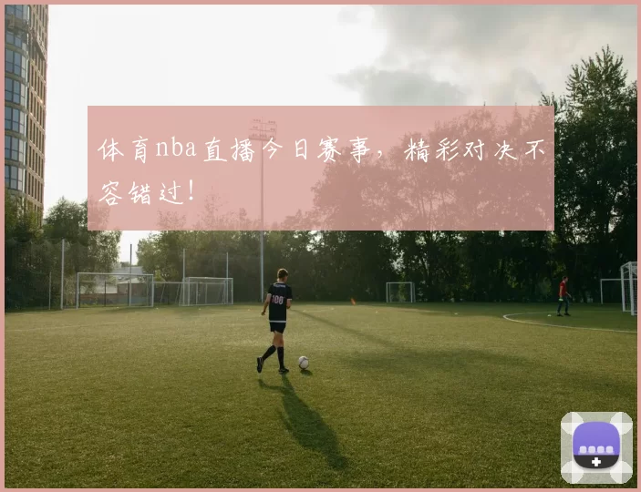 体育nba直播今日赛事，精彩对决不容错过！