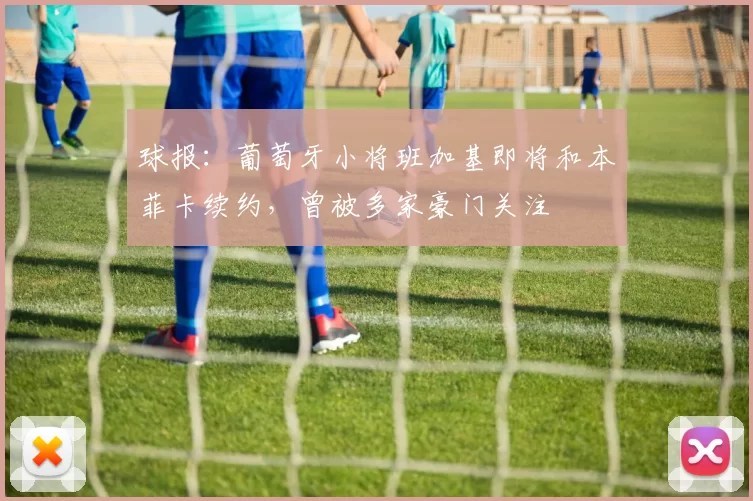 球报：葡萄牙小将班加基即将和本菲卡续约，曾被多家豪门关注