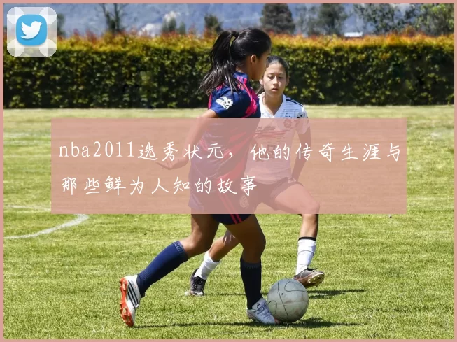 nba2011选秀状元,他的传奇生涯与那些鲜为人知的故事