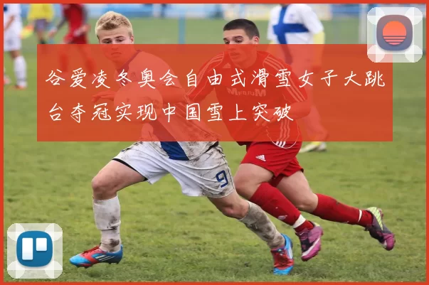 谷爱凌冬奥会自由式滑雪女子大跳台夺冠实现中国雪上突破