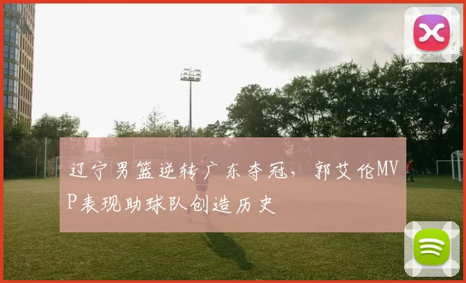 辽宁男篮逆转广东夺冠，郭艾伦MVP表现助球队创造历史