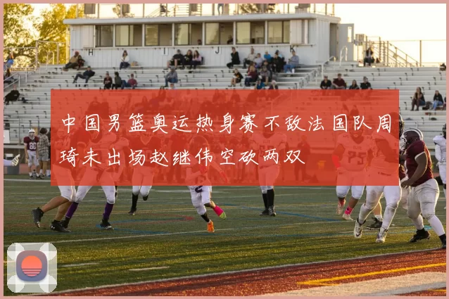 中国男篮奥运热身赛不敌法国队周琦未出场赵继伟空砍两双