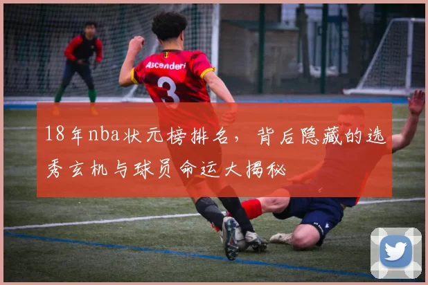 18年nba状元榜排名,背后隐藏的选秀玄机与球员命运大揭秘