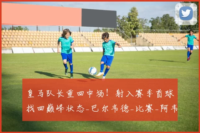皇马队长重回中场！射入赛季首球找回巅峰状态_巴尔韦德_比赛_阿韦洛