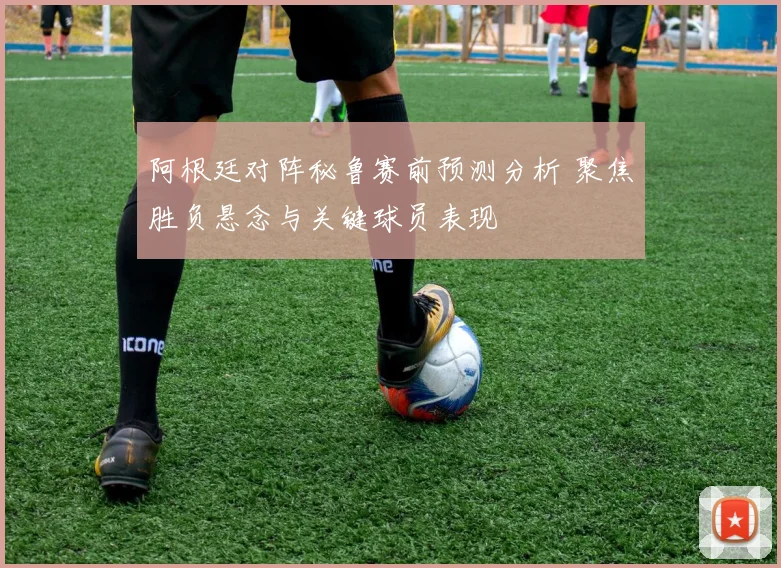 阿根廷对阵秘鲁赛前预测分析 聚焦胜负悬念与关键球员表现