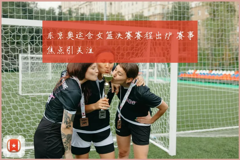 东京奥运会女篮决赛赛程出炉 赛事焦点引关注