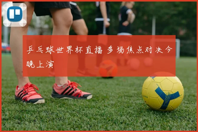 乒乓球世界杯直播 多场焦点对决今晚上演