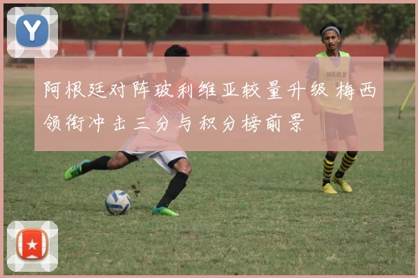 阿根廷对阵玻利维亚较量升级 梅西领衔冲击三分与积分榜前景