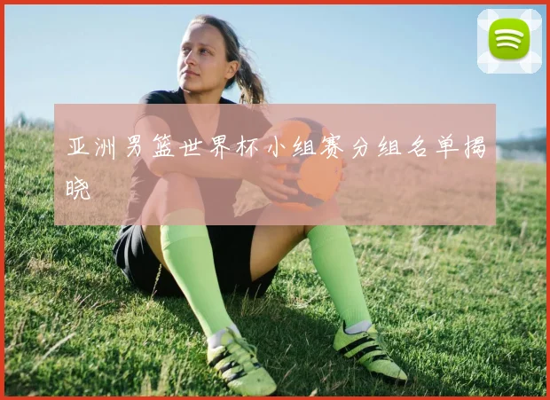 亚洲男篮世界杯小组赛分组名单揭晓