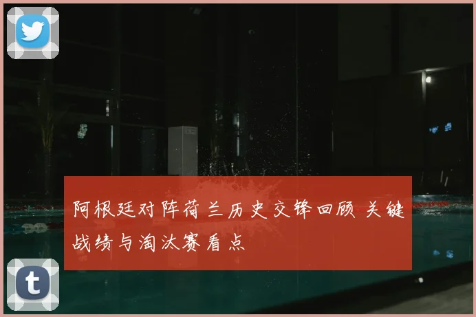 阿根廷对阵荷兰历史交锋回顾 关键战绩与淘汰赛看点