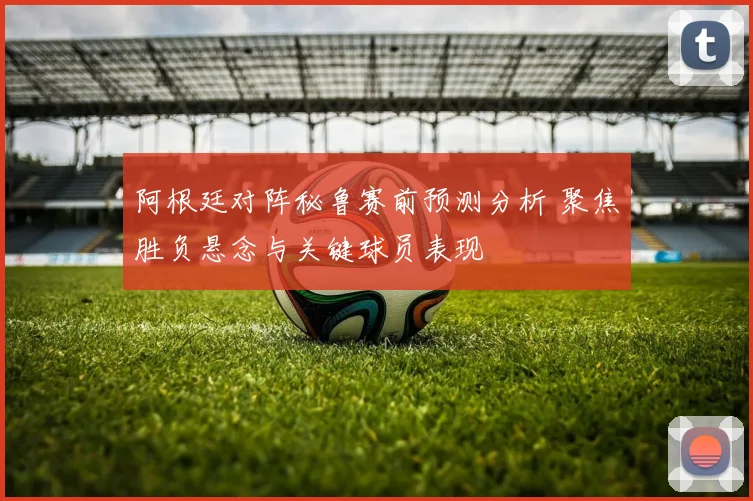 阿根廷对阵秘鲁赛前预测分析 聚焦胜负悬念与关键球员表现