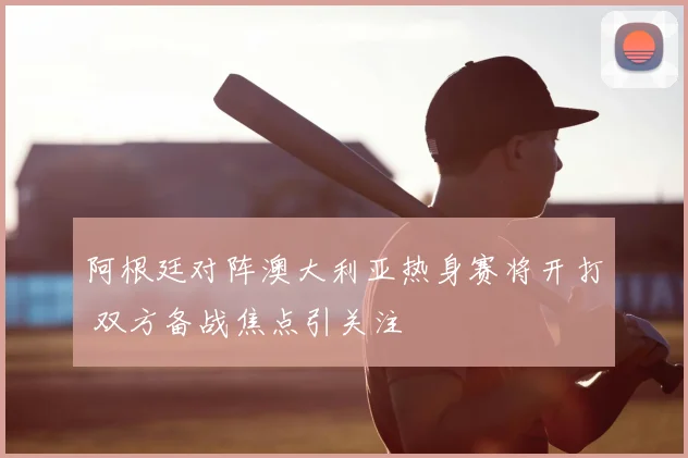 阿根廷对阵澳大利亚热身赛将开打 双方备战焦点引关注