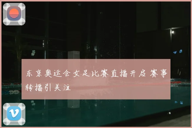 东京奥运会女足比赛直播开启 赛事转播引关注
