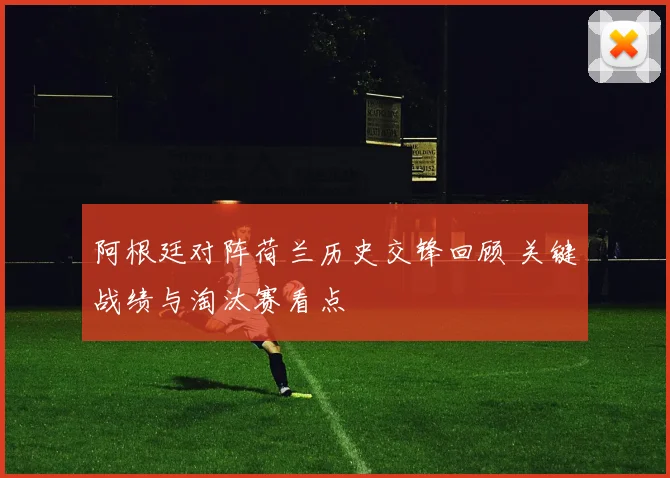 阿根廷对阵荷兰历史交锋回顾 关键战绩与淘汰赛看点