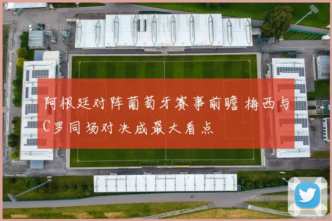 阿根廷对阵葡萄牙赛事前瞻 梅西与C罗同场对决成最大看点