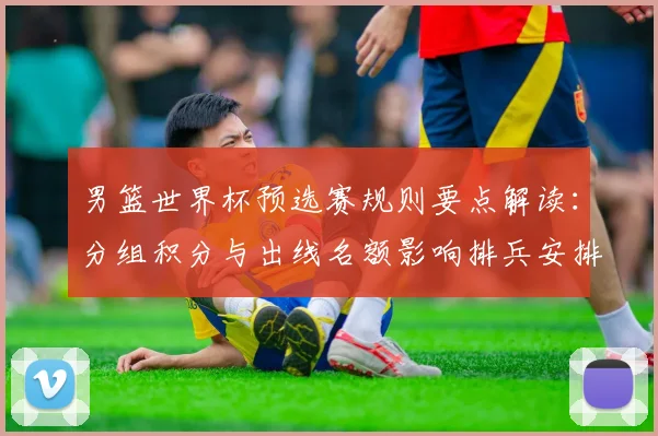 男篮世界杯预选赛规则要点解读：分组积分与出线名额影响排兵安排